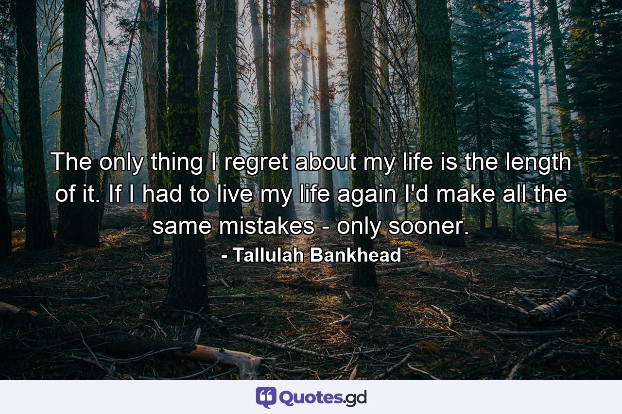 The only thing I regret about my life is the length of it. If I had to live my life again  I'd make all the same mistakes - only sooner. - Quote by Tallulah Bankhead