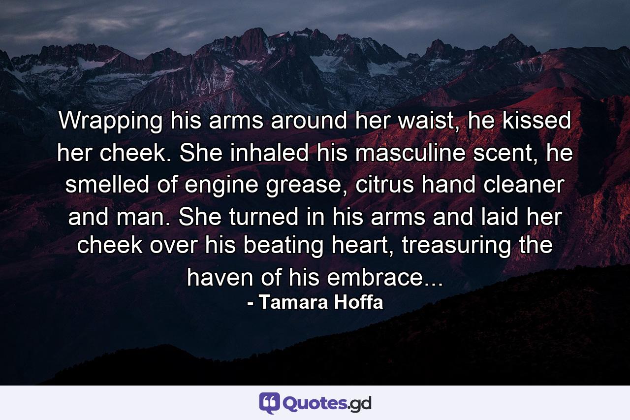 Wrapping his arms around her waist, he kissed her cheek. She inhaled his masculine scent, he smelled of engine grease, citrus hand cleaner and man. She turned in his arms and laid her cheek over his beating heart, treasuring the haven of his embrace... - Quote by Tamara Hoffa