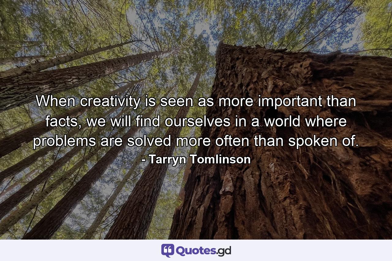 When creativity is seen as more important than facts, we will find ourselves in a world where problems are solved more often than spoken of. - Quote by Tarryn Tomlinson