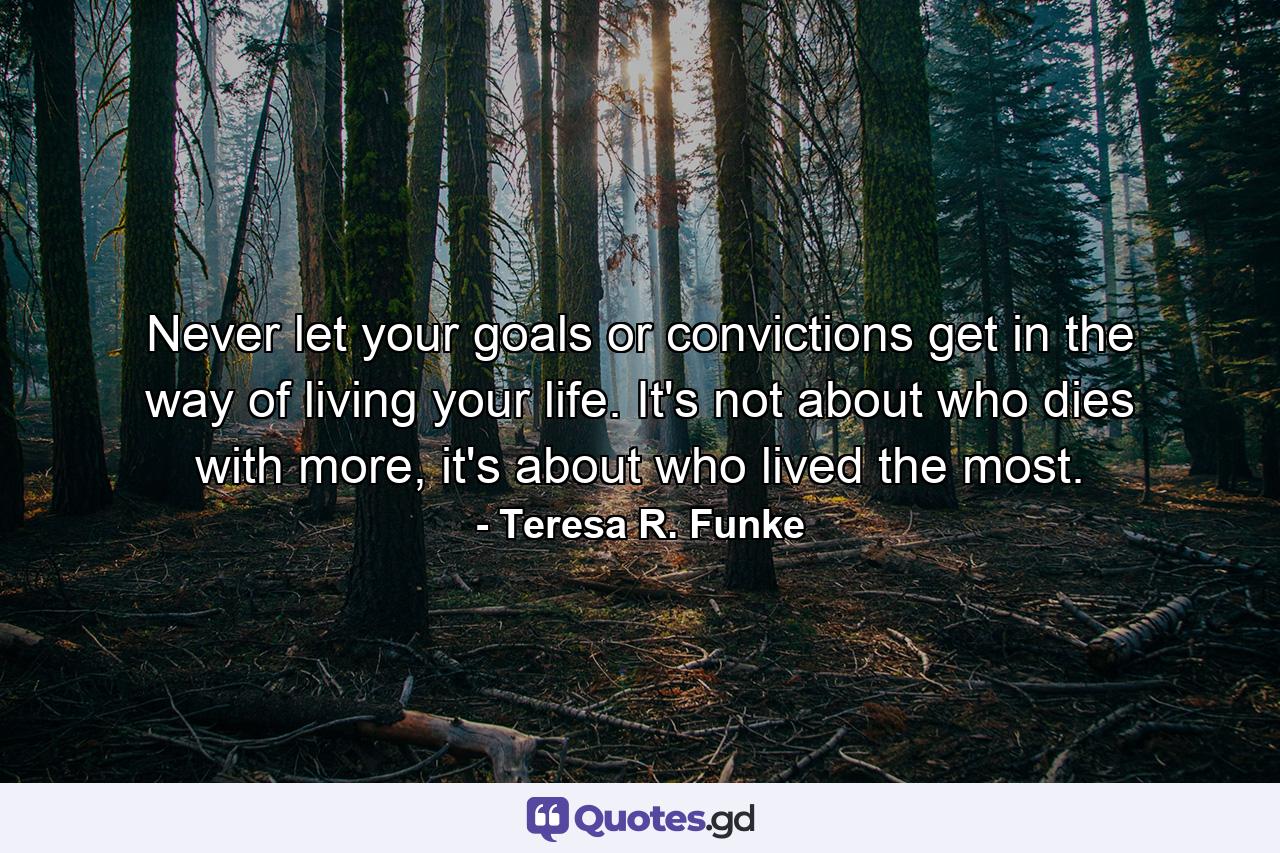 Never let your goals or convictions get in the way of living your life. It's not about who dies with more, it's about who lived the most. - Quote by Teresa R. Funke