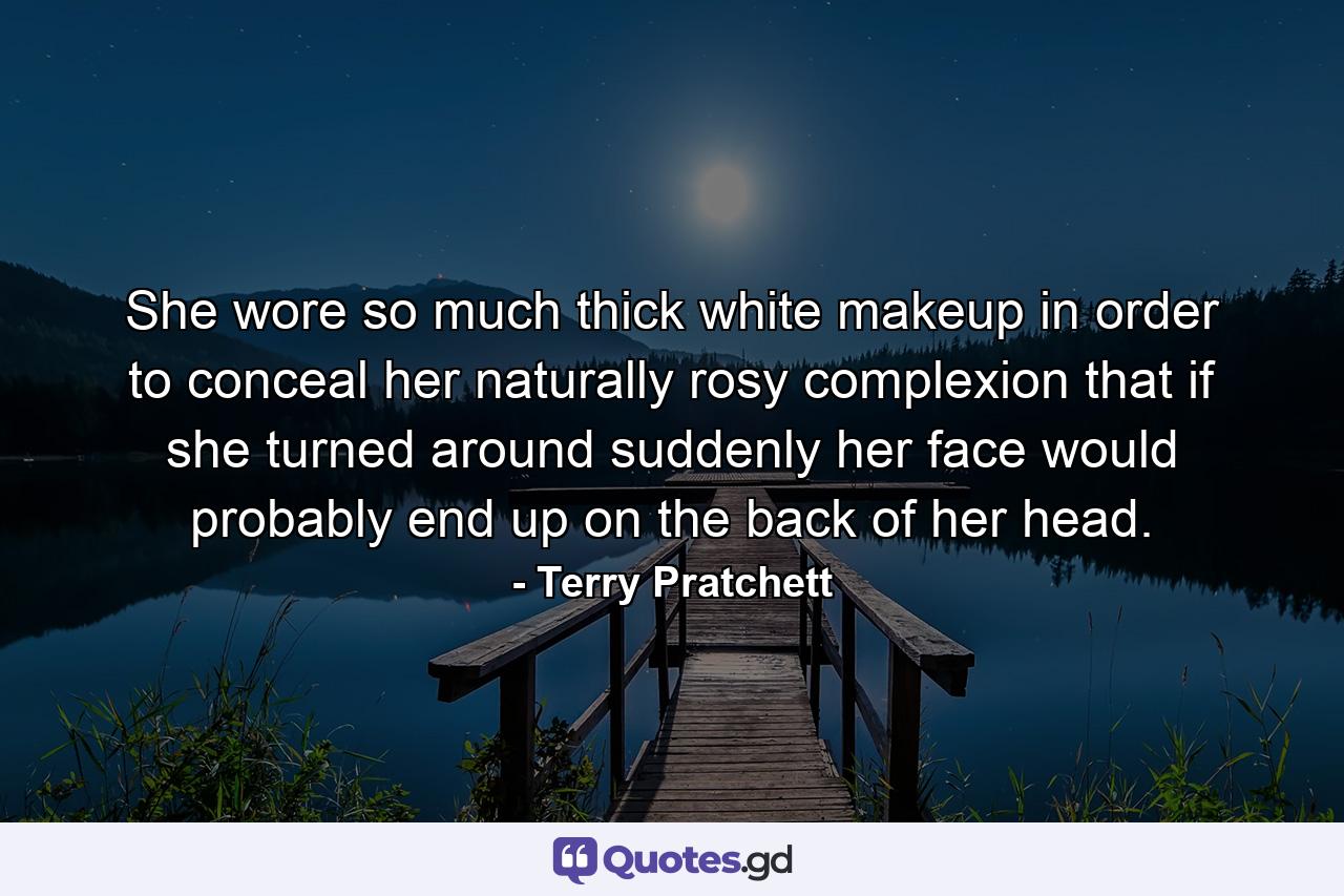 She wore so much thick white makeup in order to conceal her naturally rosy complexion that if she turned around suddenly her face would probably end up on the back of her head. - Quote by Terry Pratchett