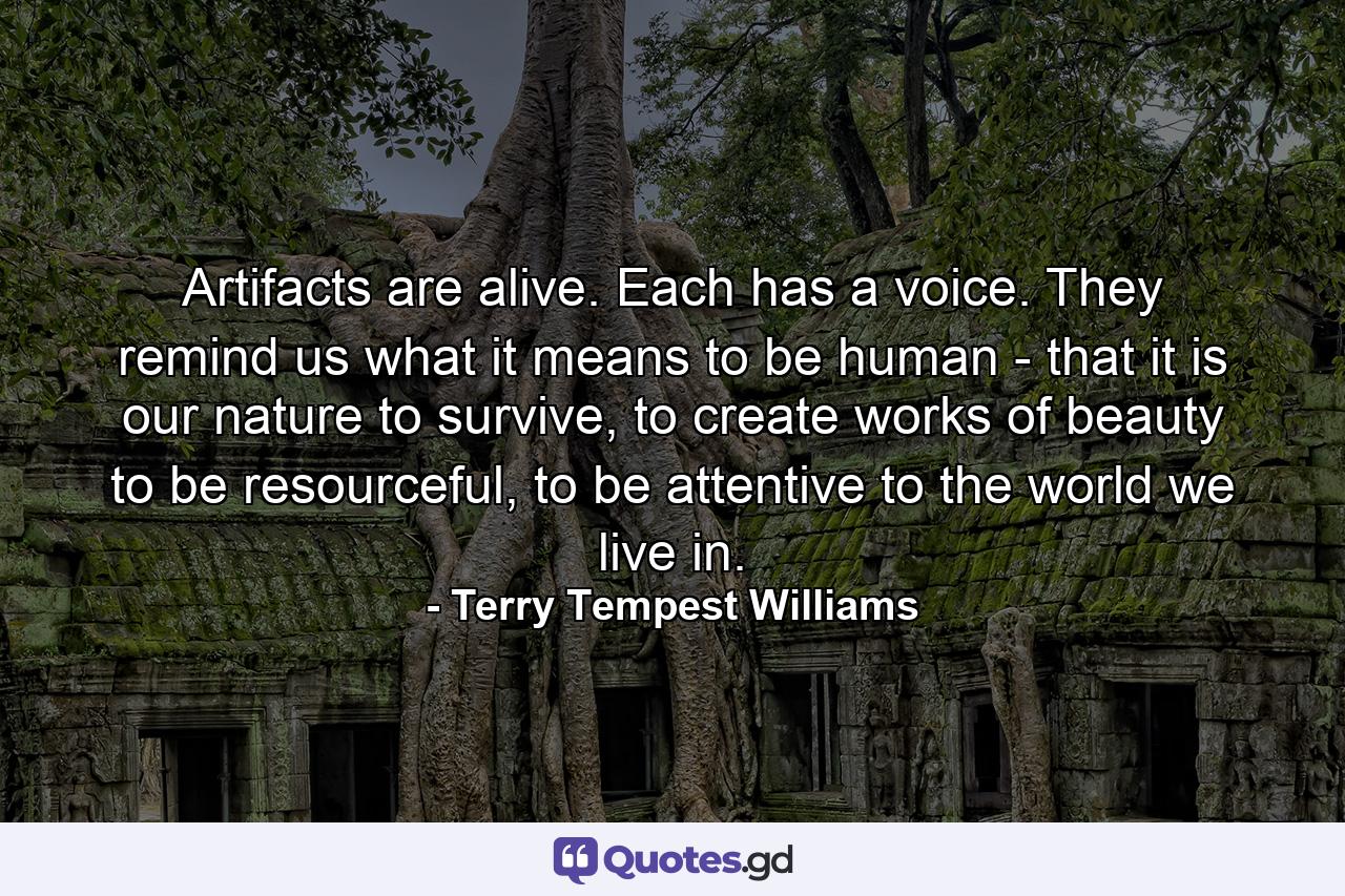 Artifacts are alive. Each has a voice. They remind us what it means to be human - that it is our nature to survive, to create works of beauty to be resourceful, to be attentive to the world we live in. - Quote by Terry Tempest Williams