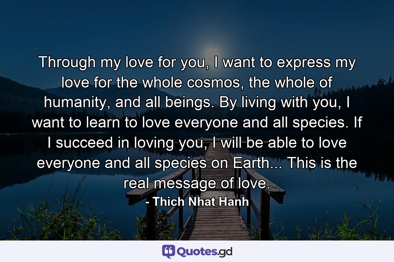 Through my love for you, I want to express my love for the whole cosmos, the whole of humanity, and all beings. By living with you, I want to learn to love everyone and all species. If I succeed in loving you, I will be able to love everyone and all species on Earth... This is the real message of love. - Quote by Thich Nhat Hanh