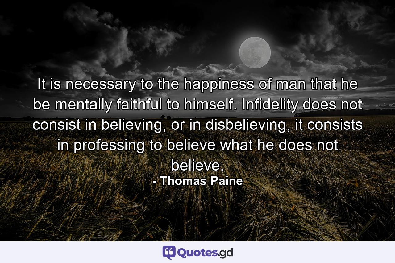 It is necessary to the happiness of man that he be mentally faithful to himself. Infidelity does not consist in believing, or in disbelieving, it consists in professing to believe what he does not believe. - Quote by Thomas Paine