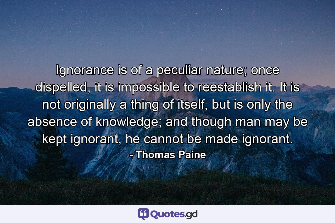 Ignorance is of a peculiar nature; once dispelled, it is impossible to reestablish it. It is not originally a thing of itself, but is only the absence of knowledge; and though man may be kept ignorant, he cannot be made ignorant. - Quote by Thomas Paine