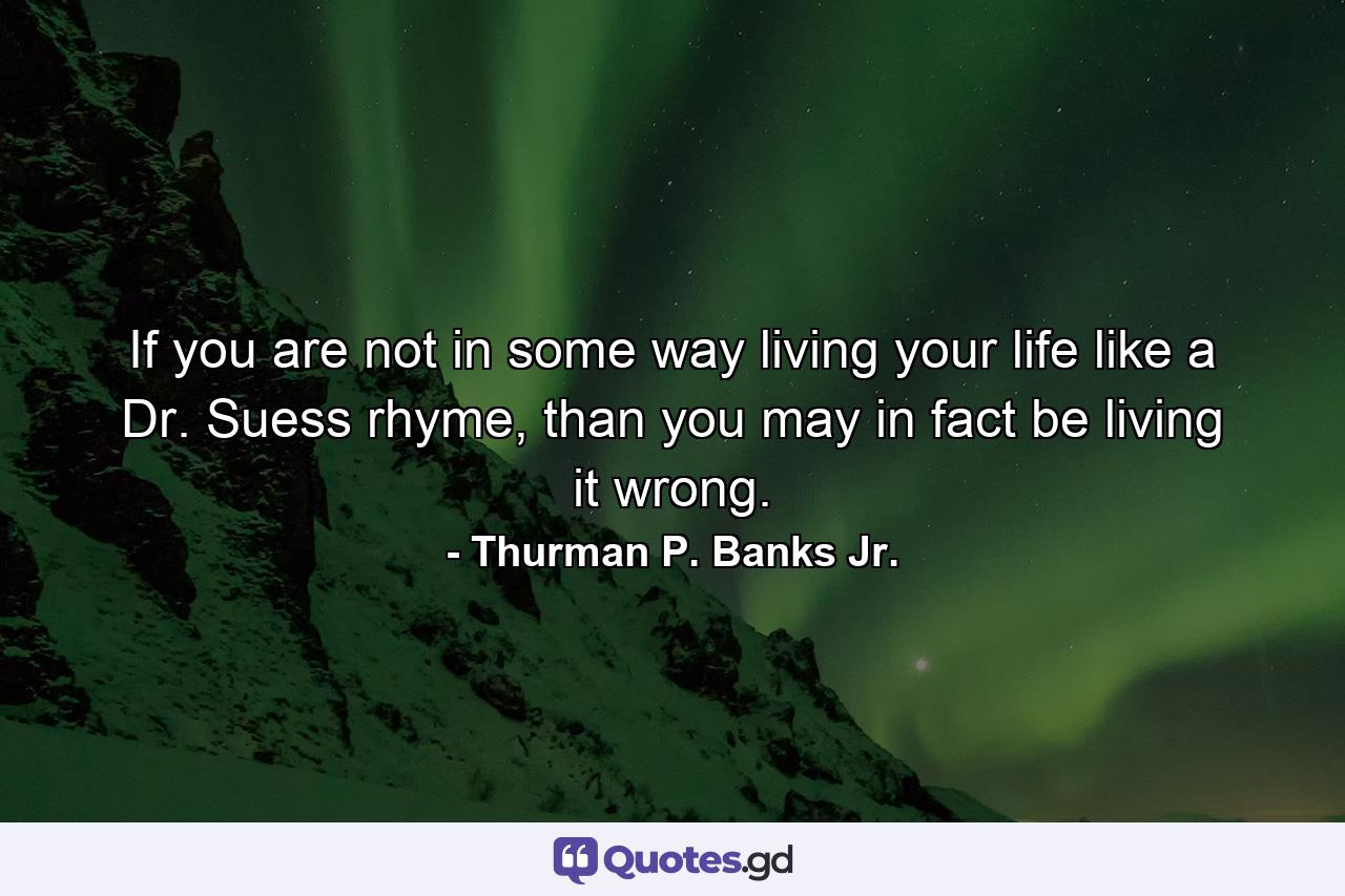 If you are not in some way living your life like a Dr. Suess rhyme, than you may in fact be living it wrong. - Quote by Thurman P. Banks Jr.