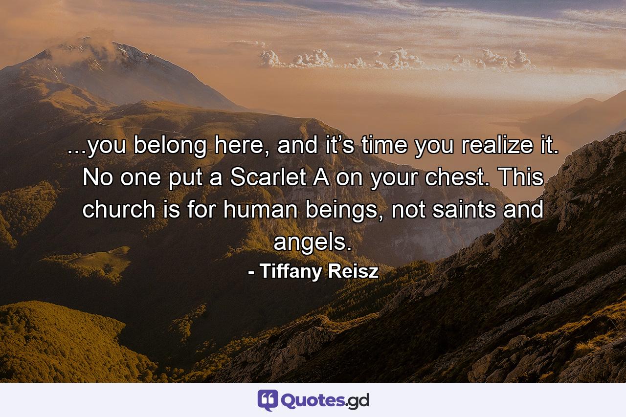 ...you belong here, and it’s time you realize it. No one put a Scarlet A on your chest. This church is for human beings, not saints and angels. - Quote by Tiffany Reisz