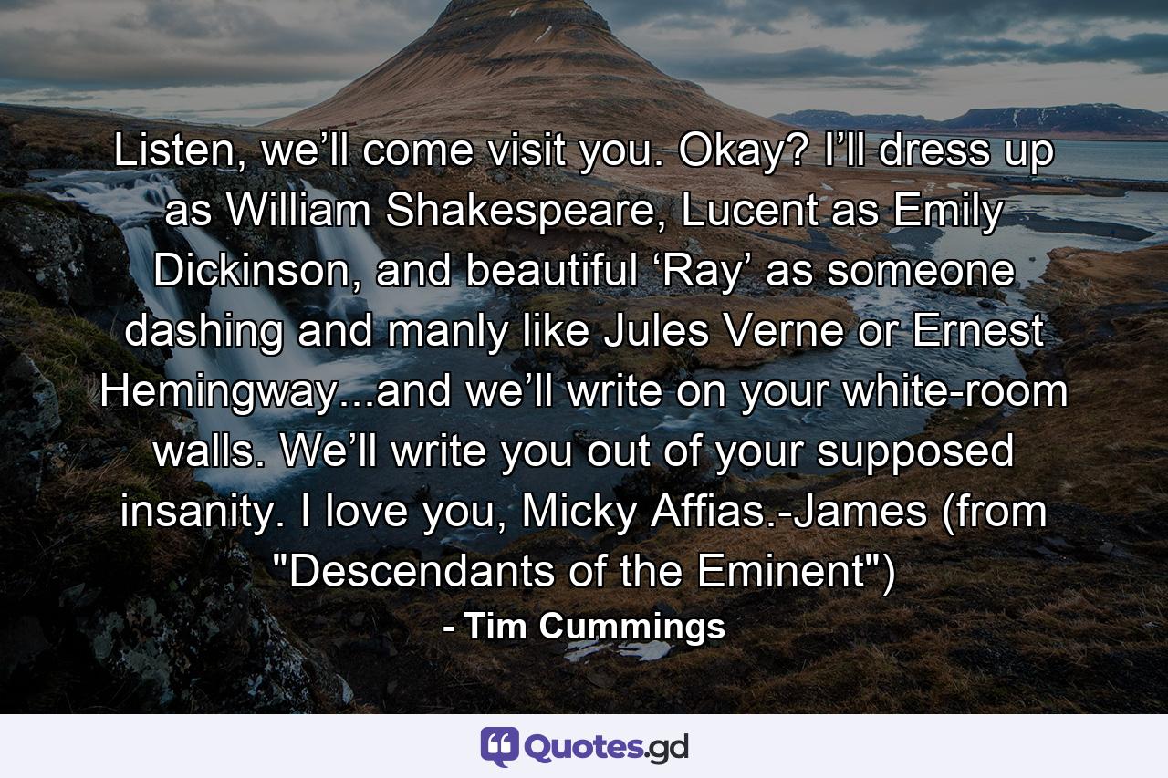 Listen, we’ll come visit you. Okay? I’ll dress up as William Shakespeare, Lucent as Emily Dickinson, and beautiful ‘Ray’ as someone dashing and manly like Jules Verne or Ernest Hemingway...and we’ll write on your white-room walls. We’ll write you out of your supposed insanity. I love you, Micky Affias.-James (from 