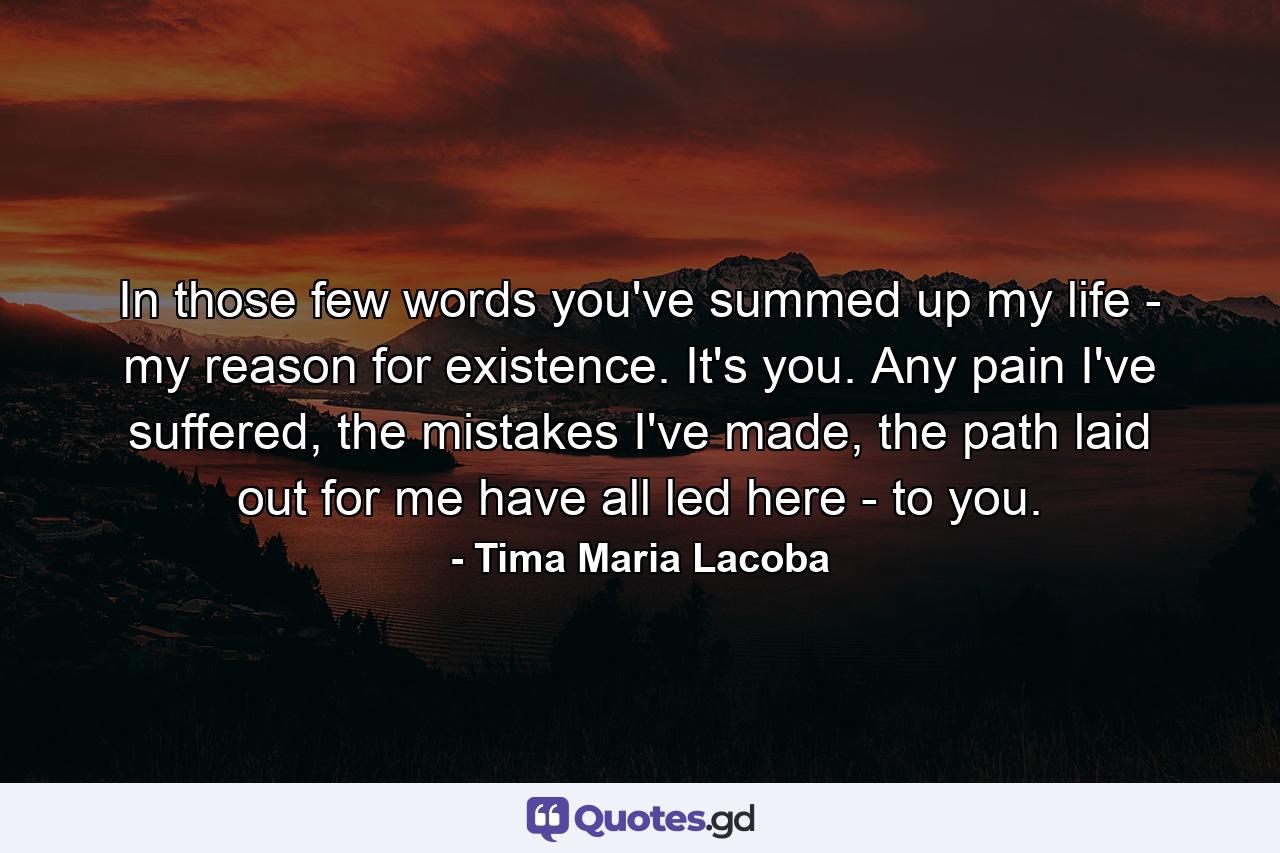 In those few words you've summed up my life - my reason for existence. It's you. Any pain I've suffered, the mistakes I've made, the path laid out for me have all led here - to you. - Quote by Tima Maria Lacoba