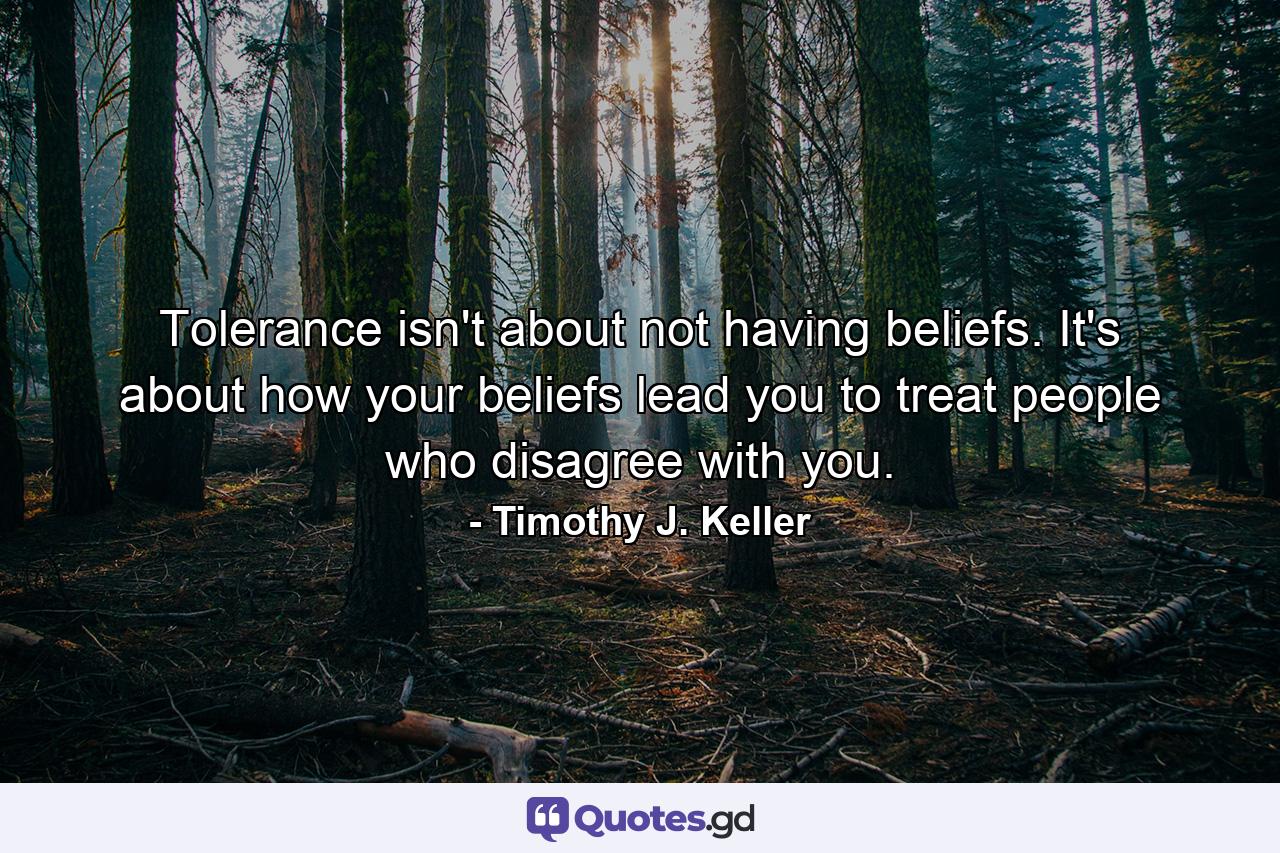 Tolerance isn't about not having beliefs. It's about how your beliefs lead you to treat people who disagree with you. - Quote by Timothy J. Keller