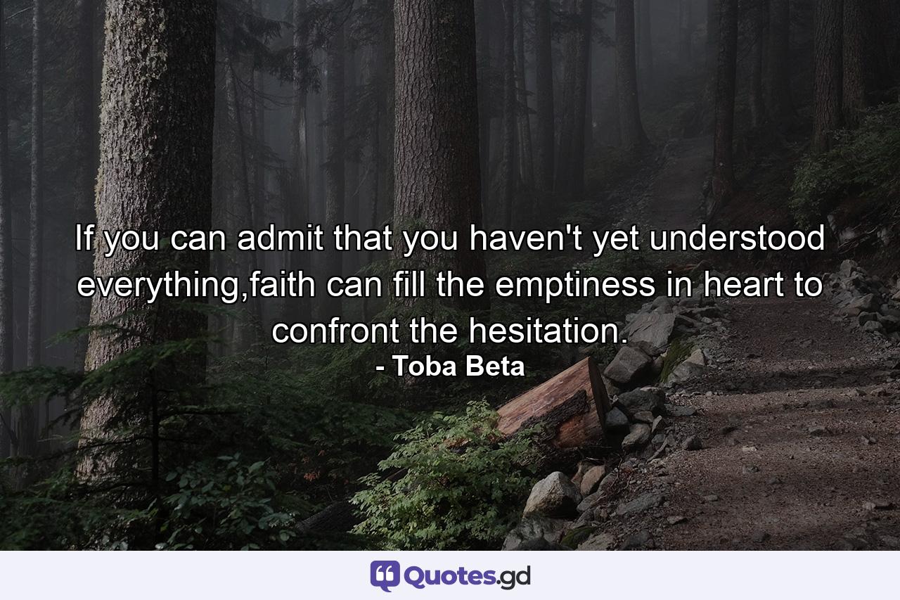 If you can admit that you haven't yet understood everything,faith can fill the emptiness in heart to confront the hesitation. - Quote by Toba Beta