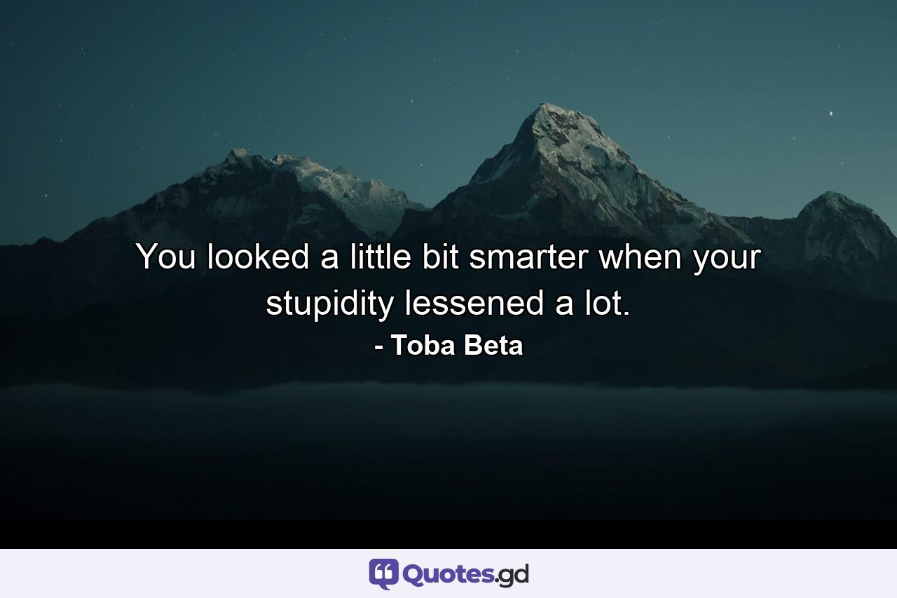 You looked a little bit smarter when your stupidity lessened a lot. - Quote by Toba Beta