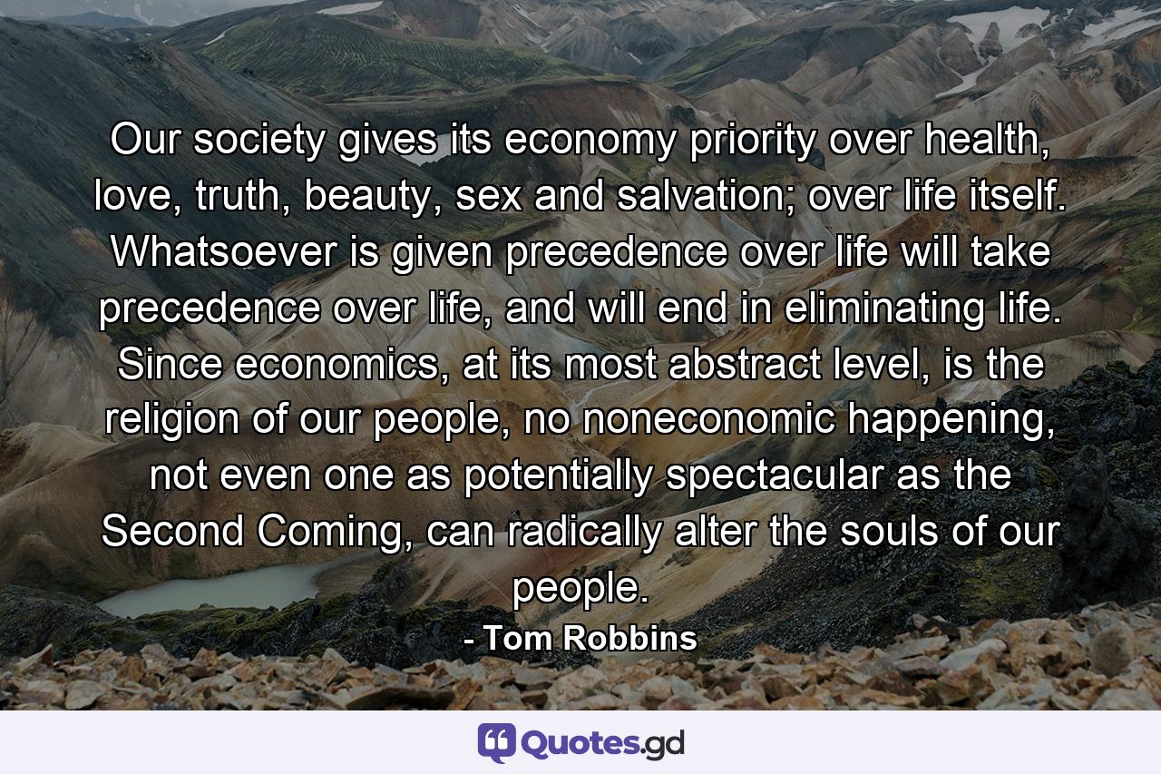 Our society gives its economy priority over health, love, truth, beauty, sex and salvation; over life itself. Whatsoever is given precedence over life will take precedence over life, and will end in eliminating life. Since economics, at its most abstract level, is the religion of our people, no noneconomic happening, not even one as potentially spectacular as the Second Coming, can radically alter the souls of our people. - Quote by Tom Robbins