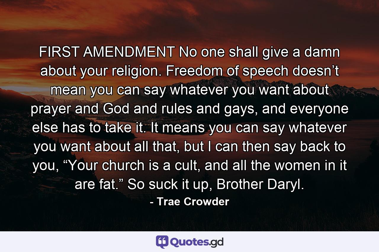 FIRST AMENDMENT No one shall give a damn about your religion. Freedom of speech doesn’t mean you can say whatever you want about prayer and God and rules and gays, and everyone else has to take it. It means you can say whatever you want about all that, but I can then say back to you, “Your church is a cult, and all the women in it are fat.” So suck it up, Brother Daryl. - Quote by Trae Crowder