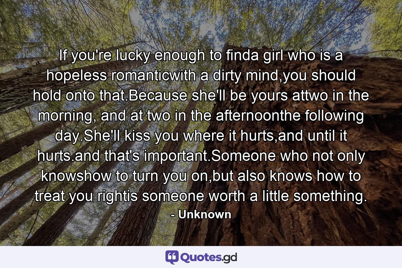 If you're lucky enough to finda girl who is a hopeless romanticwith a dirty mind,you should hold onto that.Because she'll be yours attwo in the morning, and at two in the afternoonthe following day.She'll kiss you where it hurts,and until it hurts.and that's important.Someone who not only knowshow to turn you on,but also knows how to treat you rightis someone worth a little something. - Quote by Unknown