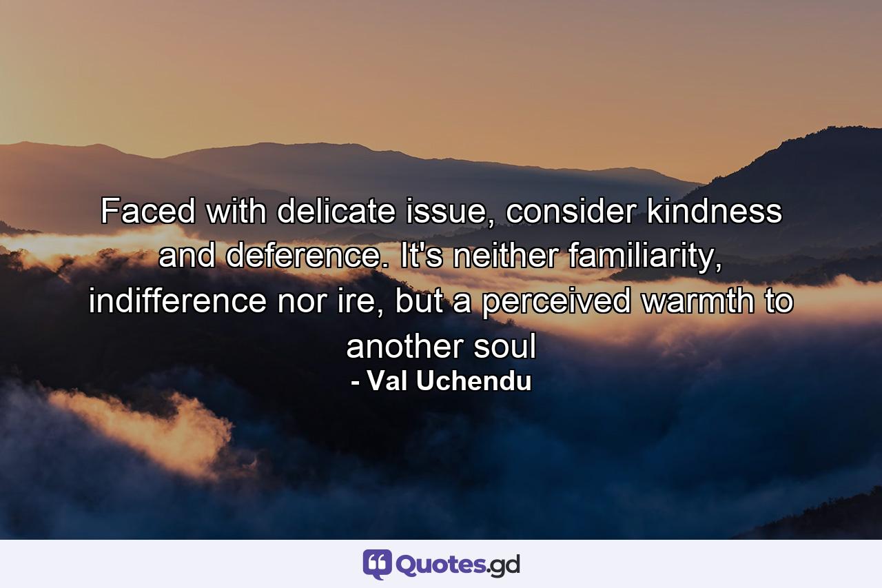 Faced with delicate issue, consider kindness and deference. It's neither familiarity, indifference nor ire, but a perceived warmth to another soul - Quote by Val Uchendu