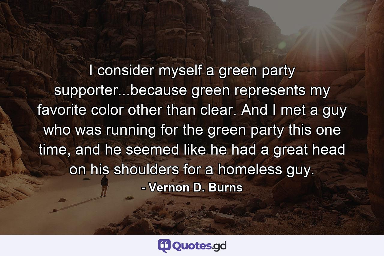 I consider myself a green party supporter...because green represents my favorite color other than clear. And I met a guy who was running for the green party this one time, and he seemed like he had a great head on his shoulders for a homeless guy. - Quote by Vernon D. Burns