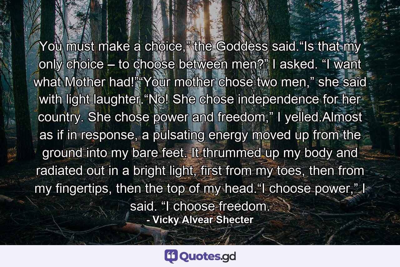 You must make a choice,” the Goddess said.“Is that my only choice – to choose between men?” I asked. “I want what Mother had!”“Your mother chose two men,” she said with light laughter.“No! She chose independence for her country. She chose power and freedom,” I yelled.Almost as if in response, a pulsating energy moved up from the ground into my bare feet. It thrummed up my body and radiated out in a bright light, first from my toes, then from my fingertips, then the top of my head.“I choose power,” I said. “I choose freedom. - Quote by Vicky Alvear Shecter