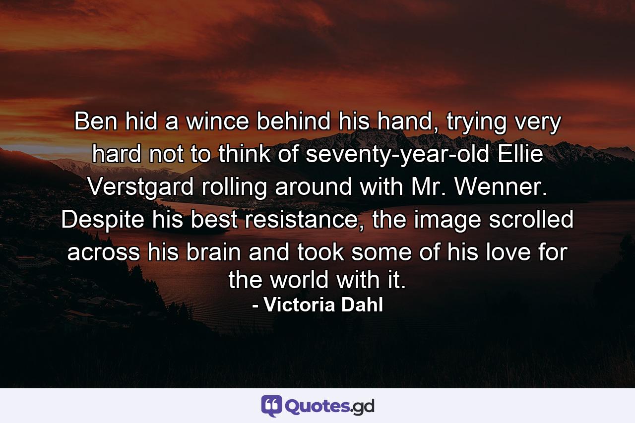 Ben hid a wince behind his hand, trying very hard not to think of seventy-year-old Ellie Verstgard rolling around with Mr. Wenner. Despite his best resistance, the image scrolled across his brain and took some of his love for the world with it. - Quote by Victoria Dahl