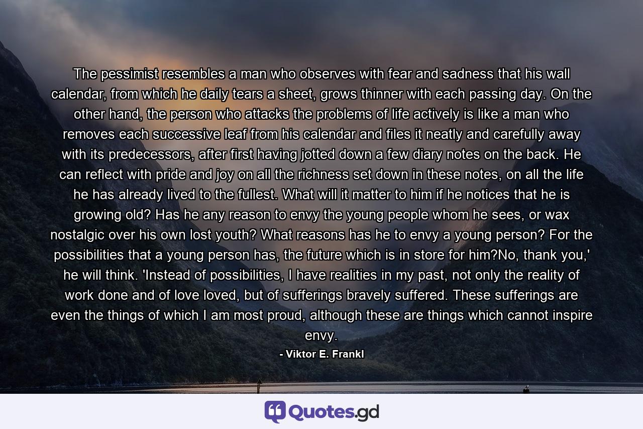 The pessimist resembles a man who observes with fear and sadness that his wall calendar, from which he daily tears a sheet, grows thinner with each passing day. On the other hand, the person who attacks the problems of life actively is like a man who removes each successive leaf from his calendar and files it neatly and carefully away with its predecessors, after first having jotted down a few diary notes on the back. He can reflect with pride and joy on all the richness set down in these notes, on all the life he has already lived to the fullest. What will it matter to him if he notices that he is growing old? Has he any reason to envy the young people whom he sees, or wax nostalgic over his own lost youth? What reasons has he to envy a young person? For the possibilities that a young person has, the future which is in store for him?No, thank you,' he will think. 'Instead of possibilities, I have realities in my past, not only the reality of work done and of love loved, but of sufferings bravely suffered. These sufferings are even the things of which I am most proud, although these are things which cannot inspire envy. - Quote by Viktor E. Frankl