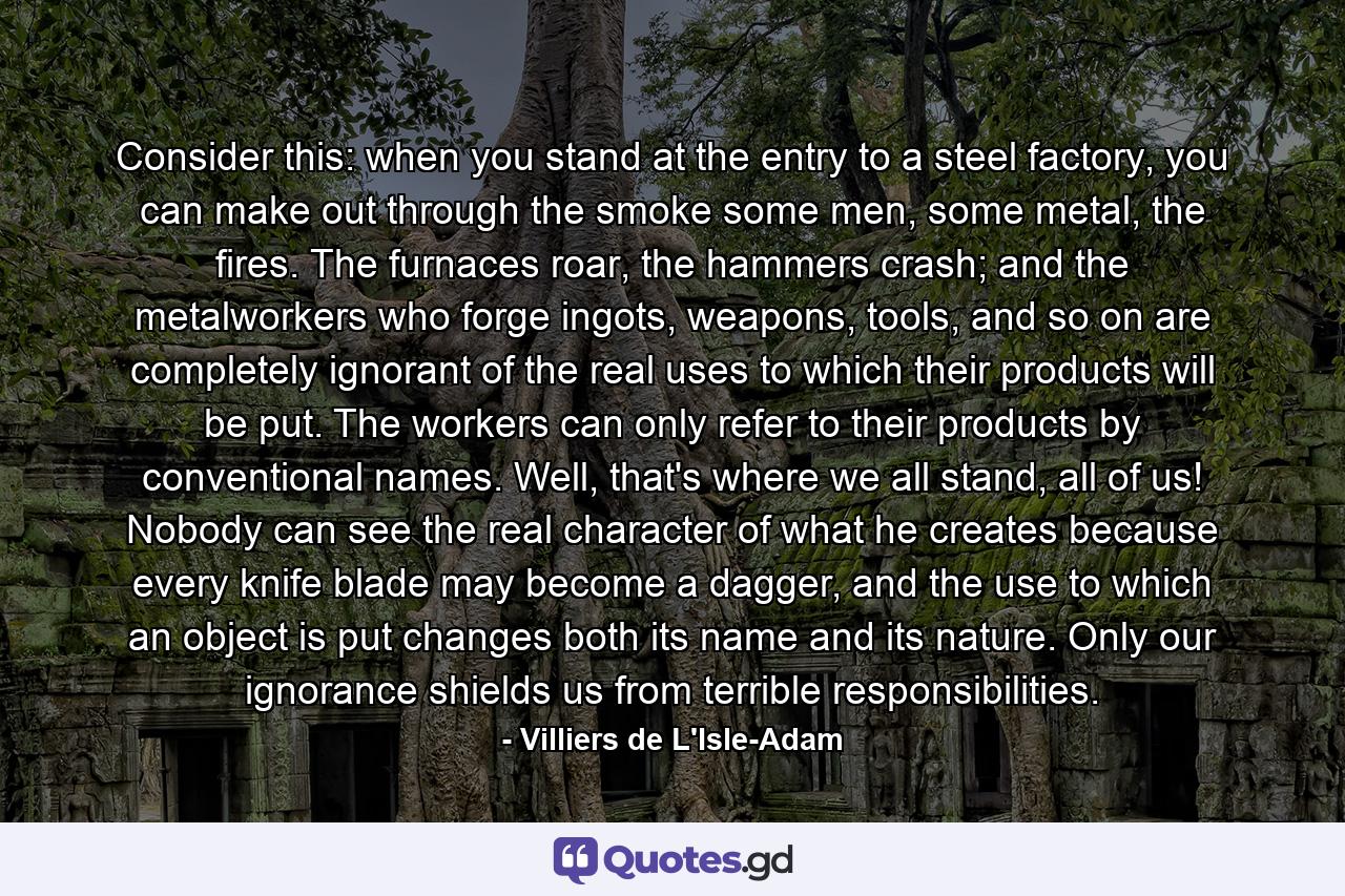 Consider this: when you stand at the entry to a steel factory, you can make out through the smoke some men, some metal, the fires. The furnaces roar, the hammers crash; and the metalworkers who forge ingots, weapons, tools, and so on are completely ignorant of the real uses to which their products will be put. The workers can only refer to their products by conventional names. Well, that's where we all stand, all of us! Nobody can see the real character of what he creates because every knife blade may become a dagger, and the use to which an object is put changes both its name and its nature. Only our ignorance shields us from terrible responsibilities. - Quote by Villiers de L'Isle-Adam