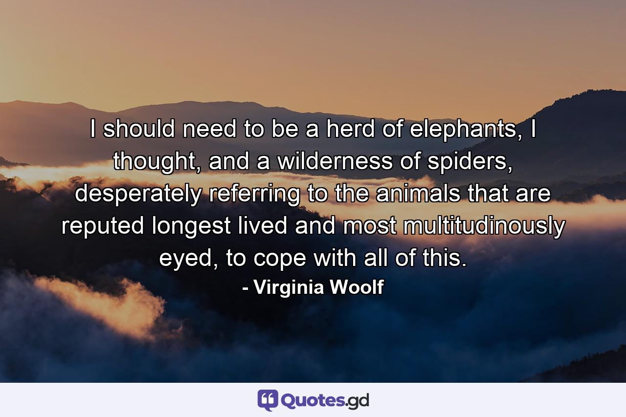 I should need to be a herd of elephants, I thought, and a wilderness of spiders, desperately referring to the animals that are reputed longest lived and most multitudinously eyed, to cope with all of this. - Quote by Virginia Woolf