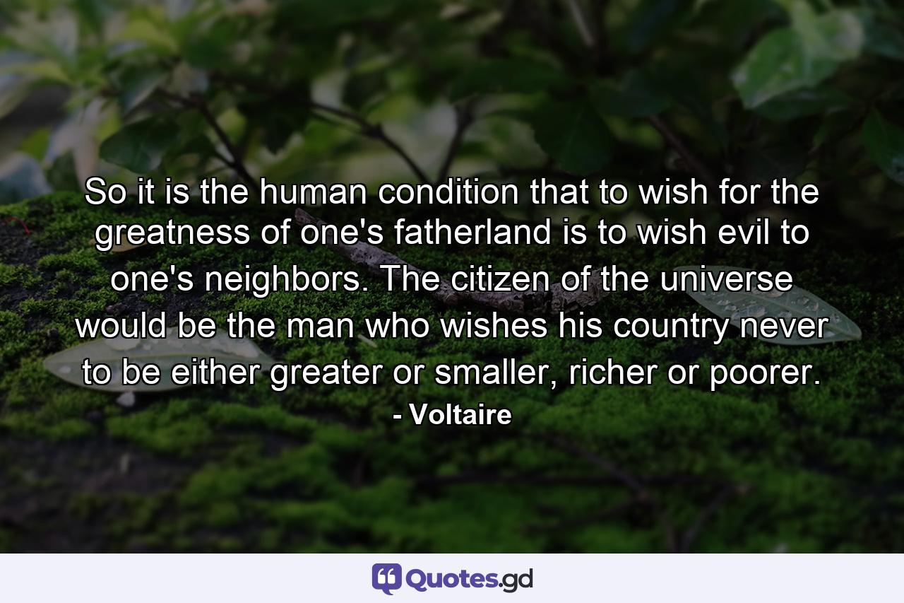 So it is the human condition that to wish for the greatness of one's fatherland is to wish evil to one's neighbors. The citizen of the universe would be the man who wishes his country never to be either greater or smaller, richer or poorer. - Quote by Voltaire