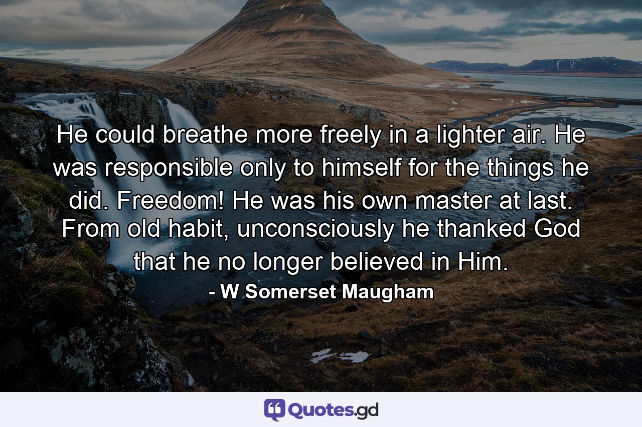 He could breathe more freely in a lighter air. He was responsible only to himself for the things he did. Freedom! He was his own master at last. From old habit, unconsciously he thanked God that he no longer believed in Him. - Quote by W Somerset Maugham