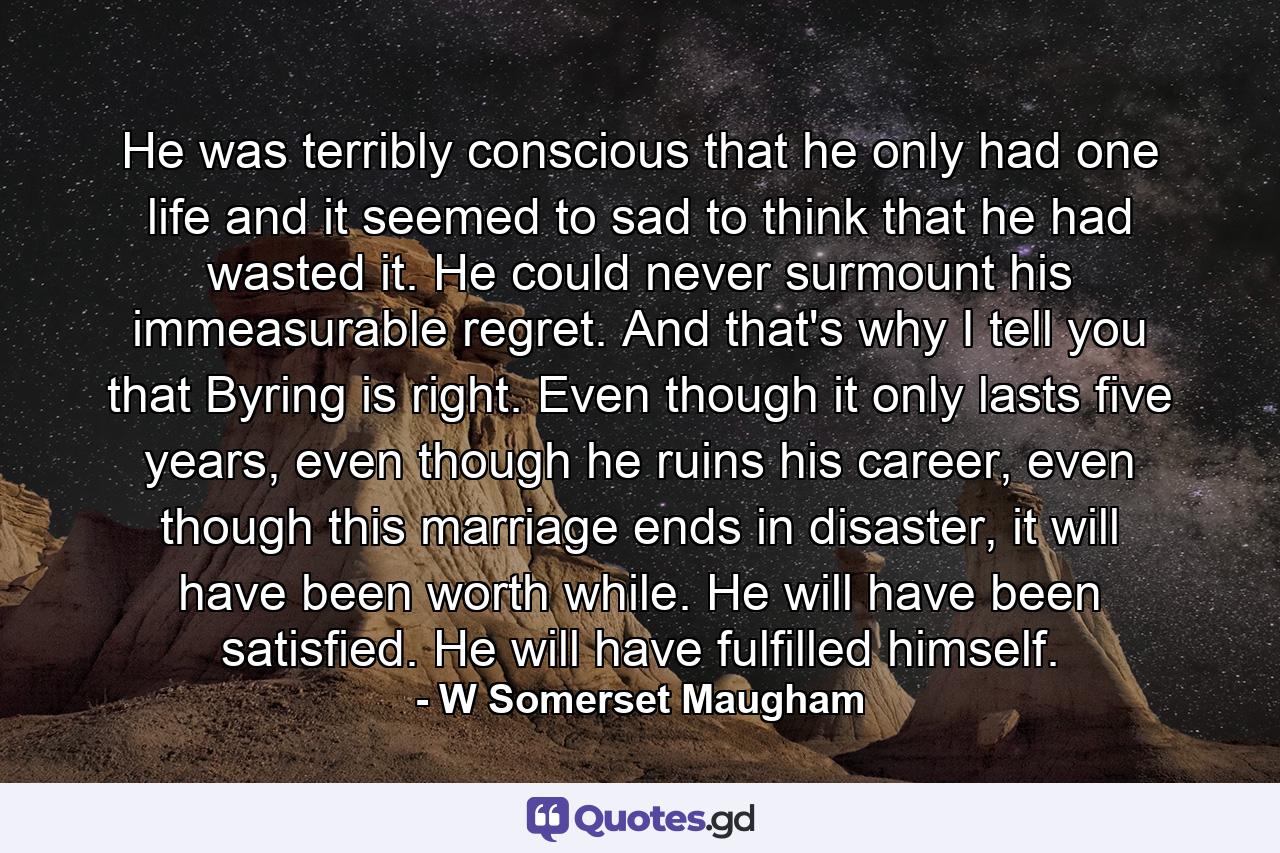 He was terribly conscious that he only had one life and it seemed to sad to think that he had wasted it. He could never surmount his immeasurable regret. And that's why I tell you that Byring is right. Even though it only lasts five years, even though he ruins his career, even though this marriage ends in disaster, it will have been worth while. He will have been satisfied. He will have fulfilled himself. - Quote by W Somerset Maugham