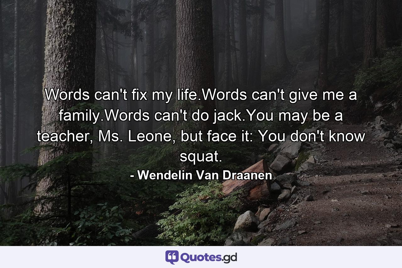 Words can't fix my life.Words can't give me a family.Words can't do jack.You may be a teacher, Ms. Leone, but face it: You don't know squat. - Quote by Wendelin Van Draanen