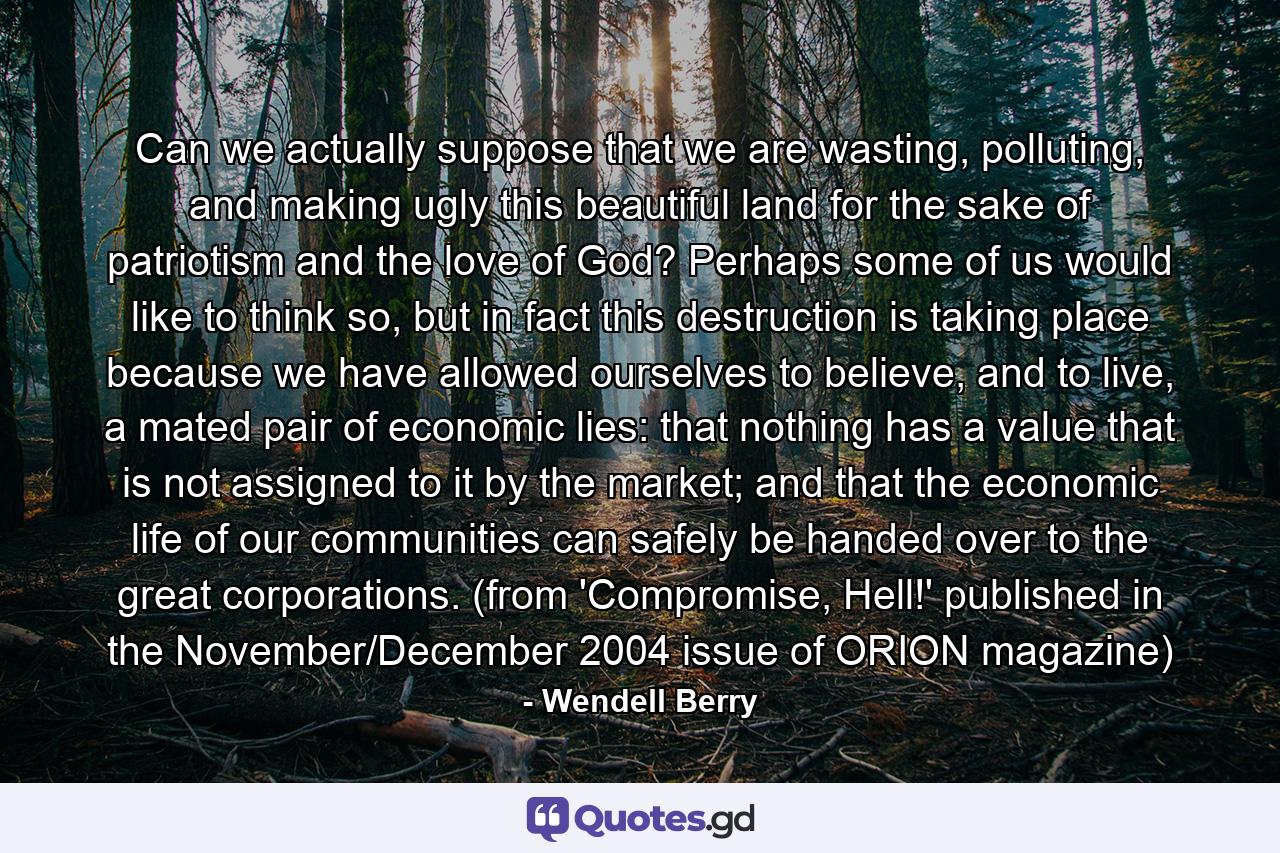 Can we actually suppose that we are wasting, polluting, and making ugly this beautiful land for the sake of patriotism and the love of God? Perhaps some of us would like to think so, but in fact this destruction is taking place because we have allowed ourselves to believe, and to live, a mated pair of economic lies: that nothing has a value that is not assigned to it by the market; and that the economic life of our communities can safely be handed over to the great corporations. (from 'Compromise, Hell!' published in the November/December 2004 issue of ORION magazine) - Quote by Wendell Berry