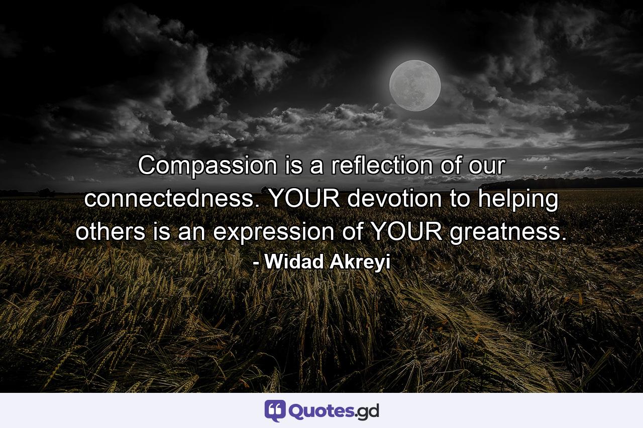 Compassion is a reflection of our connectedness. YOUR devotion to helping others is an expression of YOUR greatness. - Quote by Widad Akreyi