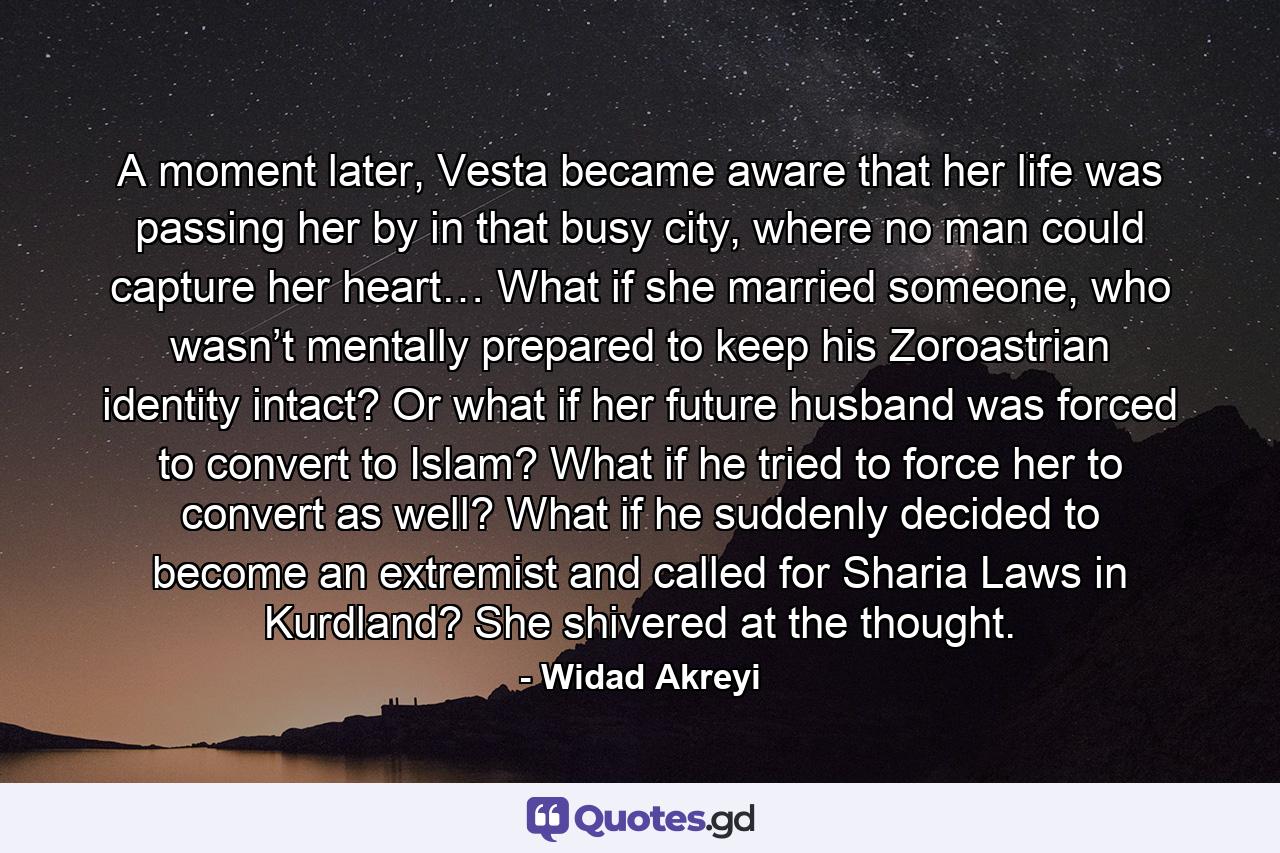 A moment later, Vesta became aware that her life was passing her by in that busy city, where no man could capture her heart… What if she married someone, who wasn’t mentally prepared to keep his Zoroastrian identity intact? Or what if her future husband was forced to convert to Islam? What if he tried to force her to convert as well? What if he suddenly decided to become an extremist and called for Sharia Laws in Kurdland? She shivered at the thought. - Quote by Widad Akreyi