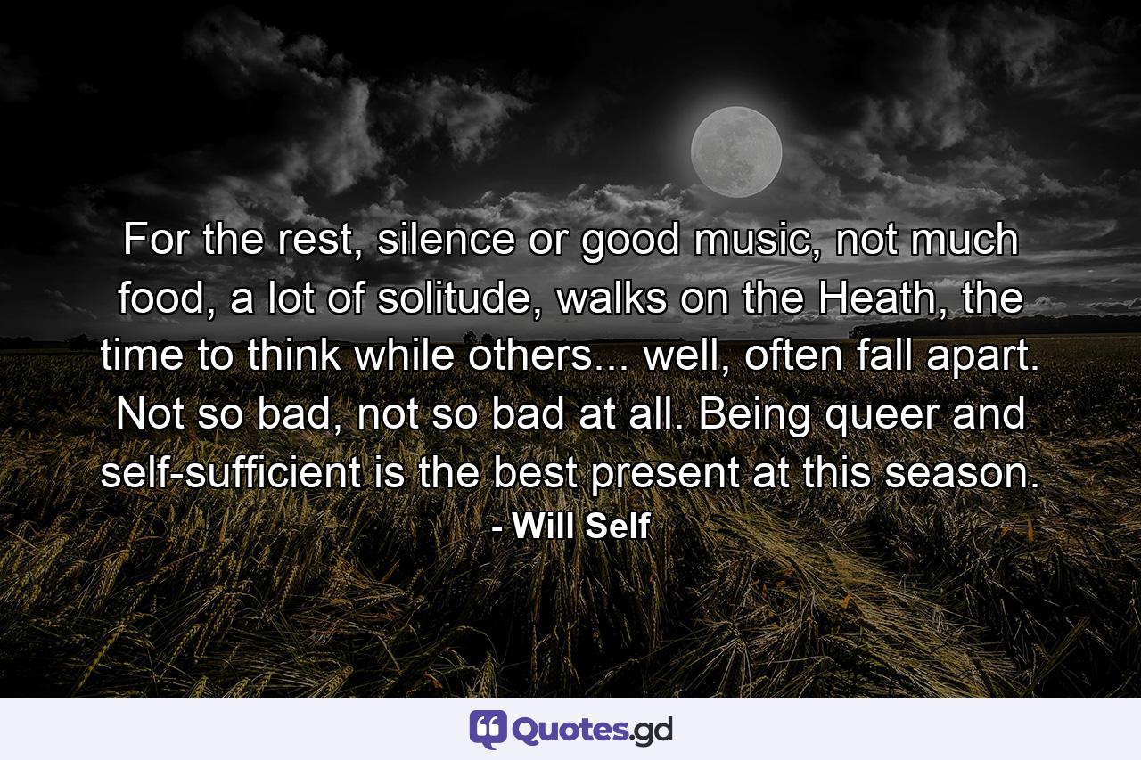 For the rest, silence or good music, not much food, a lot of solitude, walks on the Heath, the time to think while others... well, often fall apart. Not so bad, not so bad at all. Being queer and self-sufficient is the best present at this season. - Quote by Will Self