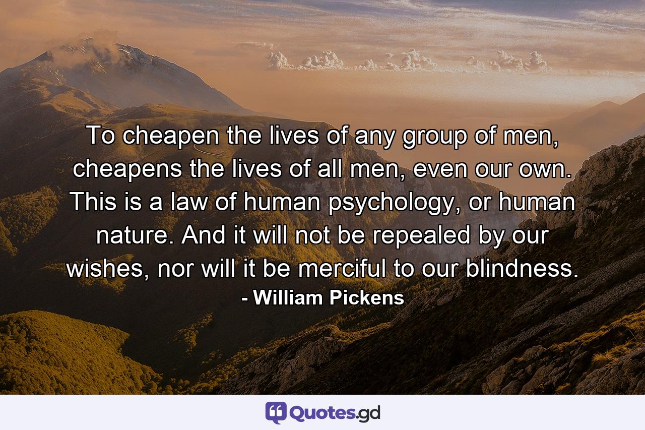 To cheapen the lives of any group of men, cheapens the lives of all men, even our own. This is a law of human psychology, or human nature. And it will not be repealed by our wishes, nor will it be merciful to our blindness. - Quote by William Pickens