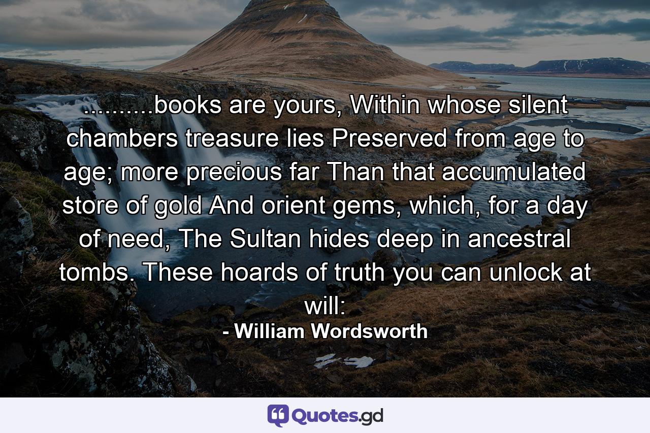 ..........books are yours, Within whose silent chambers treasure lies Preserved from age to age; more precious far Than that accumulated store of gold And orient gems, which, for a day of need, The Sultan hides deep in ancestral tombs. These hoards of truth you can unlock at will: - Quote by William Wordsworth