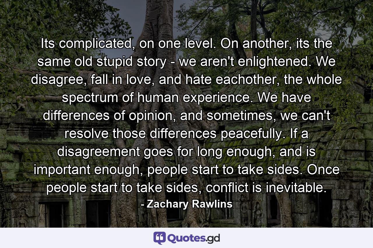 Its complicated, on one level. On another, its the same old stupid story - we aren't enlightened. We disagree, fall in love, and hate eachother, the whole spectrum of human experience. We have differences of opinion, and sometimes, we can't resolve those differences peacefully. If a disagreement goes for long enough, and is important enough, people start to take sides. Once people start to take sides, conflict is inevitable. - Quote by Zachary Rawlins