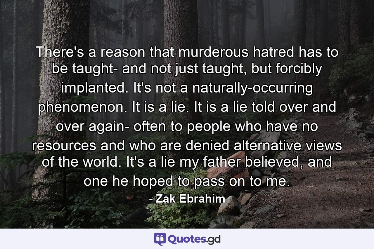 There's a reason that murderous hatred has to be taught- and not just taught, but forcibly implanted. It's not a naturally-occurring phenomenon. It is a lie. It is a lie told over and over again- often to people who have no resources and who are denied alternative views of the world. It's a lie my father believed, and one he hoped to pass on to me. - Quote by Zak Ebrahim