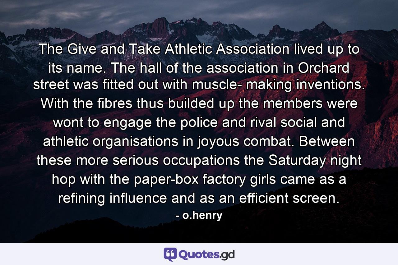 The Give and Take Athletic Association lived up to its name. The hall of the association in Orchard street was fitted out with muscle- making inventions. With the fibres thus builded up the members were wont to engage the police and rival social and athletic organisations in joyous combat. Between these more serious occupations the Saturday night hop with the paper-box factory girls came as a refining influence and as an efficient screen. - Quote by o.henry