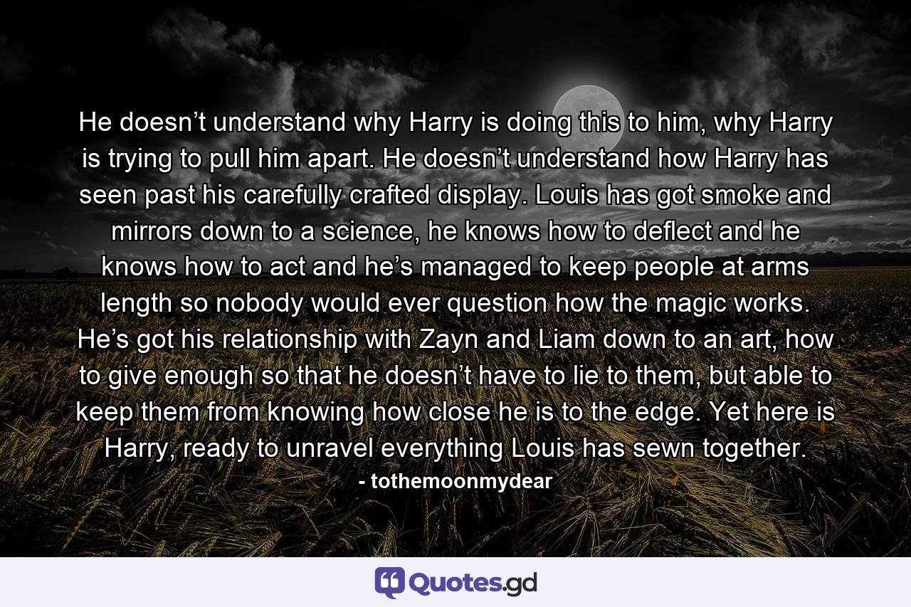 He doesn’t understand why Harry is doing this to him, why Harry is trying to pull him apart. He doesn’t understand how Harry has seen past his carefully crafted display. Louis has got smoke and mirrors down to a science, he knows how to deflect and he knows how to act and he’s managed to keep people at arms length so nobody would ever question how the magic works. He’s got his relationship with Zayn and Liam down to an art, how to give enough so that he doesn’t have to lie to them, but able to keep them from knowing how close he is to the edge. Yet here is Harry, ready to unravel everything Louis has sewn together. - Quote by tothemoonmydear