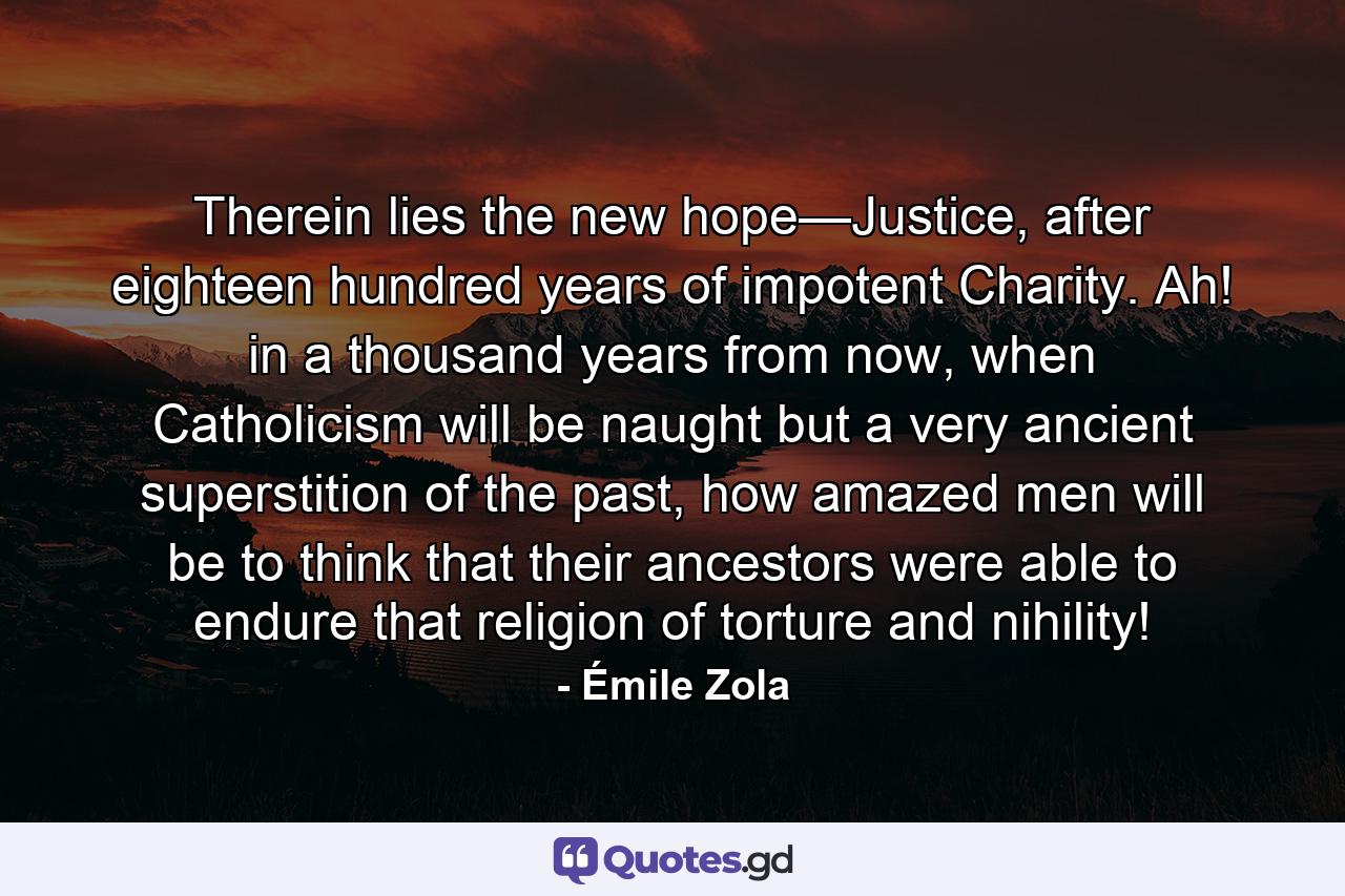 Therein lies the new hope—Justice, after eighteen hundred years of impotent Charity. Ah! in a thousand years from now, when Catholicism will be naught but a very ancient superstition of the past, how amazed men will be to think that their ancestors were able to endure that religion of torture and nihility! - Quote by Émile Zola