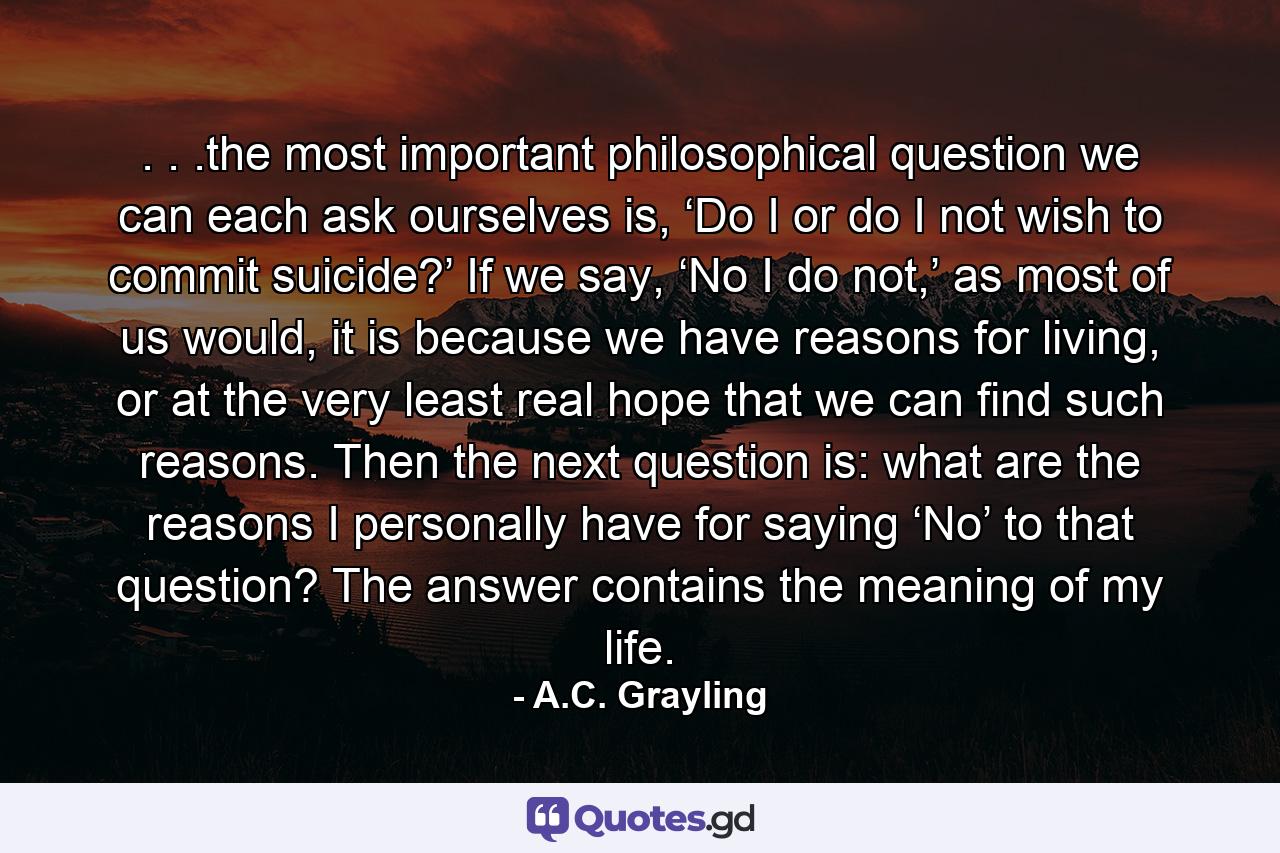 . . .the most important philosophical question we can each ask ourselves is, ‘Do I or do I not wish to commit suicide?’ If we say, ‘No I do not,’ as most of us would, it is because we have reasons for living, or at the very least real hope that we can find such reasons. Then the next question is: what are the reasons I personally have for saying ‘No’ to that question? The answer contains the meaning of my life. - Quote by A.C. Grayling