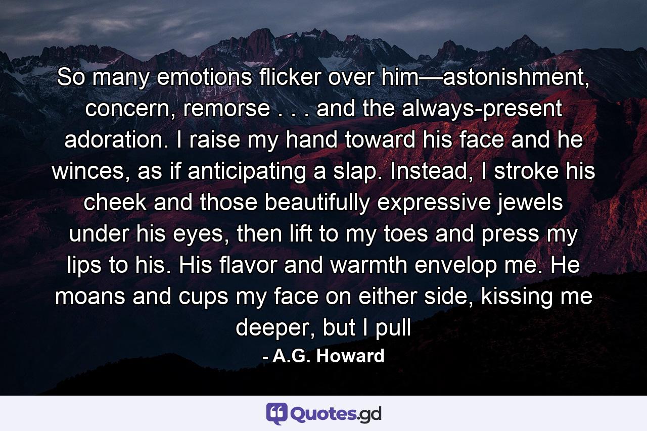 So many emotions flicker over him—astonishment, concern, remorse . . . and the always-present adoration. I raise my hand toward his face and he winces, as if anticipating a slap. Instead, I stroke his cheek and those beautifully expressive jewels under his eyes, then lift to my toes and press my lips to his. His flavor and warmth envelop me. He moans and cups my face on either side, kissing me deeper, but I pull - Quote by A.G. Howard