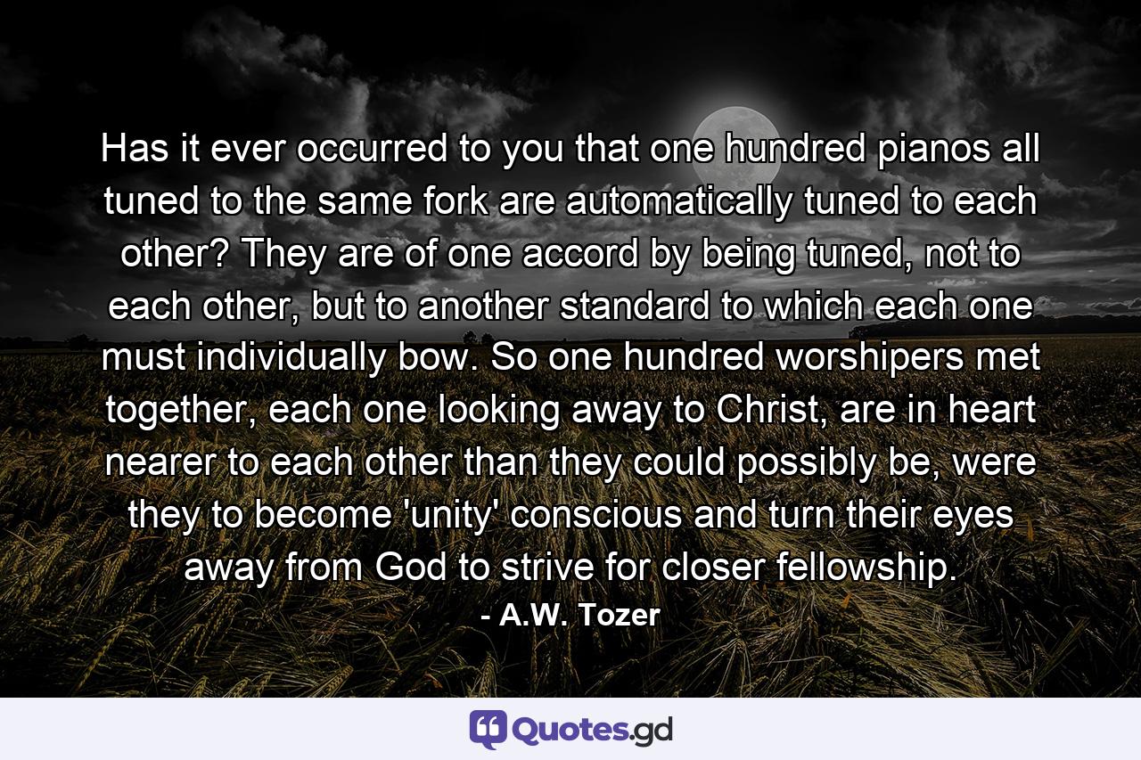 Has it ever occurred to you that one hundred pianos all tuned to the same fork are automatically tuned to each other? They are of one accord by being tuned, not to each other, but to another standard to which each one must individually bow. So one hundred worshipers met together, each one looking away to Christ, are in heart nearer to each other than they could possibly be, were they to become 'unity' conscious and turn their eyes away from God to strive for closer fellowship. - Quote by A.W. Tozer