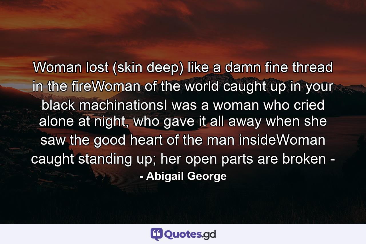 Woman lost (skin deep) like a damn fine thread in the fireWoman of the world caught up in your black machinationsI was a woman who cried alone at night, who gave it all away when she saw the good heart of the man insideWoman caught standing up; her open parts are broken - - Quote by Abigail George