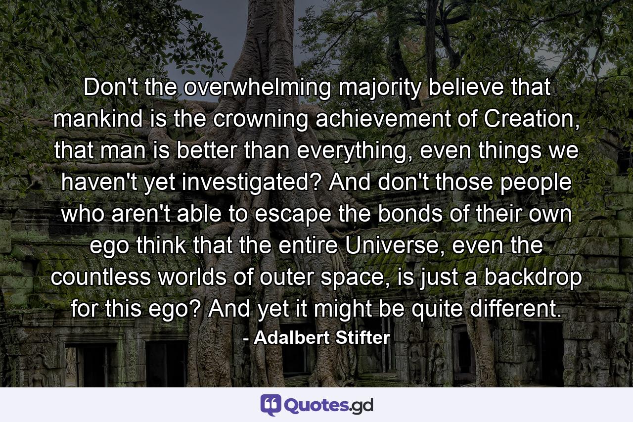 Don't the overwhelming majority believe that mankind is the crowning achievement of Creation, that man is better than everything, even things we haven't yet investigated? And don't those people who aren't able to escape the bonds of their own ego think that the entire Universe, even the countless worlds of outer space, is just a backdrop for this ego? And yet it might be quite different. - Quote by Adalbert Stifter