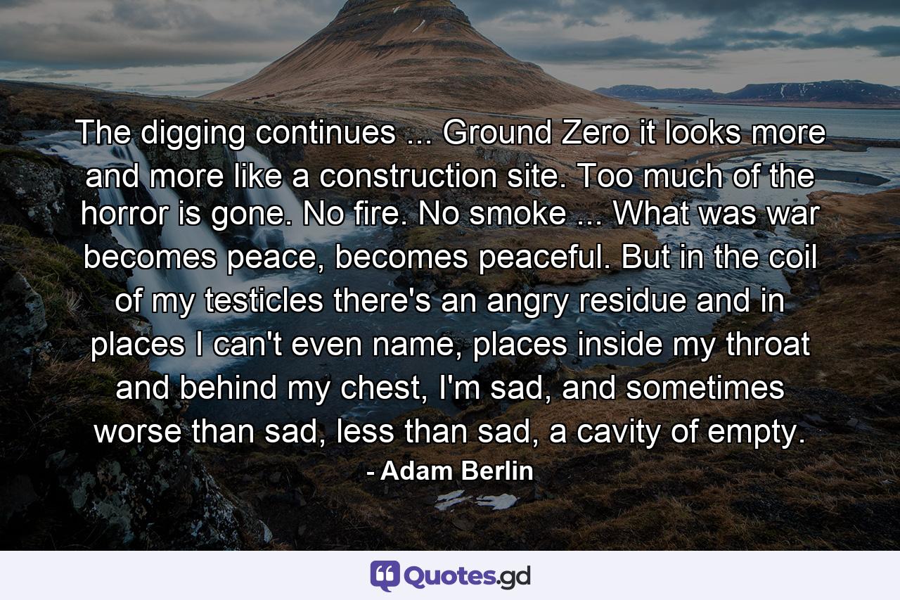 The digging continues ... Ground Zero it looks more and more like a construction site. Too much of the horror is gone. No fire. No smoke ... What was war becomes peace, becomes peaceful. But in the coil of my testicles there's an angry residue and in places I can't even name, places inside my throat and behind my chest, I'm sad, and sometimes worse than sad, less than sad, a cavity of empty. - Quote by Adam Berlin