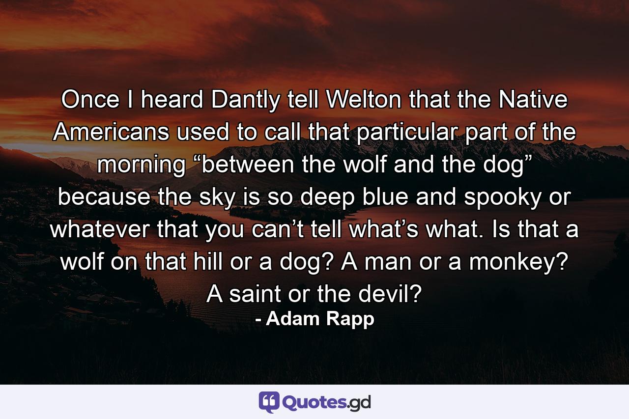 Once I heard Dantly tell Welton that the Native Americans used to call that particular part of the morning “between the wolf and the dog” because the sky is so deep blue and spooky or whatever that you can’t tell what’s what. Is that a wolf on that hill or a dog? A man or a monkey? A saint or the devil? - Quote by Adam Rapp