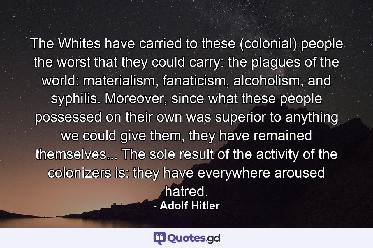 The Whites have carried to these (colonial) people the worst that they could carry: the plagues of the world: materialism, fanaticism, alcoholism, and syphilis. Moreover, since what these people possessed on their own was superior to anything we could give them, they have remained themselves... The sole result of the activity of the colonizers is: they have everywhere aroused hatred. - Quote by Adolf Hitler