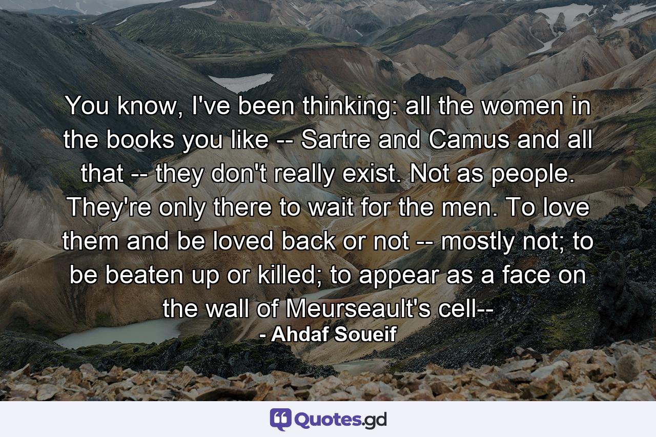 You know, I've been thinking: all the women in the books you like -- Sartre and Camus and all that -- they don't really exist. Not as people. They're only there to wait for the men. To love them and be loved back or not -- mostly not; to be beaten up or killed; to appear as a face on the wall of Meurseault's cell-- - Quote by Ahdaf Soueif